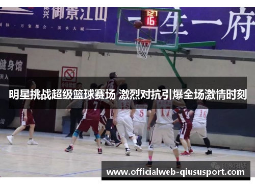 明星挑战超级篮球赛场 激烈对抗引爆全场激情时刻