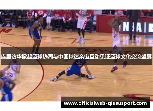 库里访华掀起篮球热潮与中国球迷亲密互动见证篮球文化交流盛宴