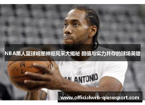 NBA黑人篮球明星帅哥风采大揭秘 颜值与实力并存的球场英雄