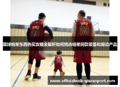 篮球明星东西购买攻略全解析如何挑选明星同款装备和周边产品